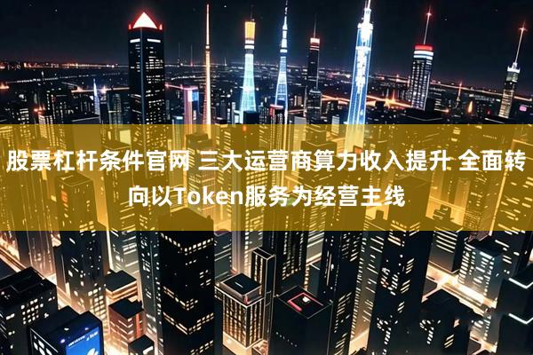 股票杠杆条件官网 三大运营商算力收入提升 全面转向以Token服务为经营主线