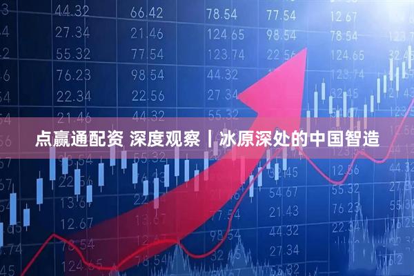 点赢通配资 深度观察｜冰原深处的中国智造