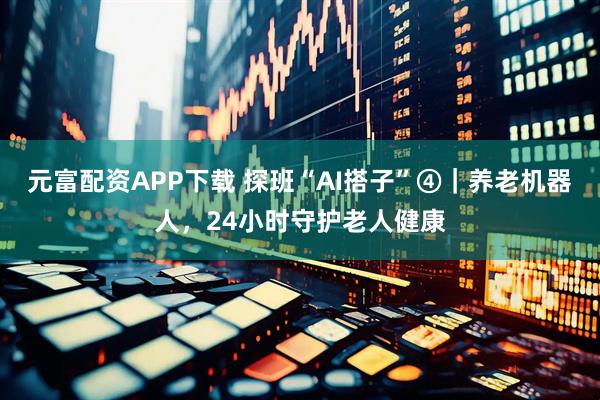 元富配资APP下载 探班“AI搭子”④｜养老机器人，24小时守护老人健康