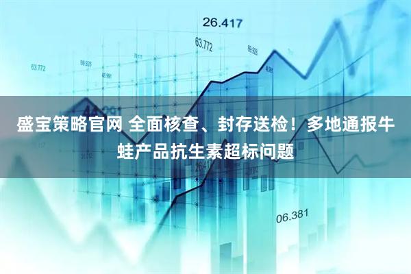 盛宝策略官网 全面核查、封存送检！多地通报牛蛙产品抗生素超标问题